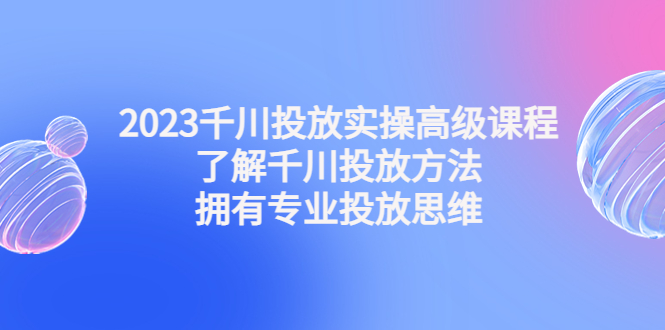 2023千川投放实操高级课程：了解千川投放方法，拥有专业投放思维-凌耘闲说