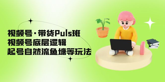 视频号·带货Puls班，视频号底层逻辑，起号自然流鱼塘等玩法-凌耘闲说