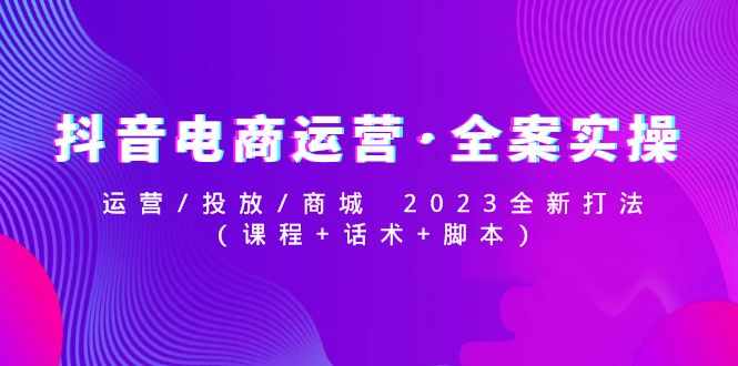 抖音电商运营·全案实操：运营/投放/商城 2023全新打法(课程+话术+脚本)-凌耘闲说