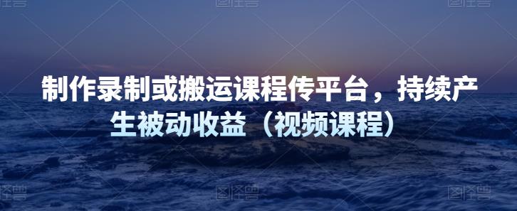 制作录制或搬运课程传网课平台，持续产生被动收益（视频课程）-凌耘闲说